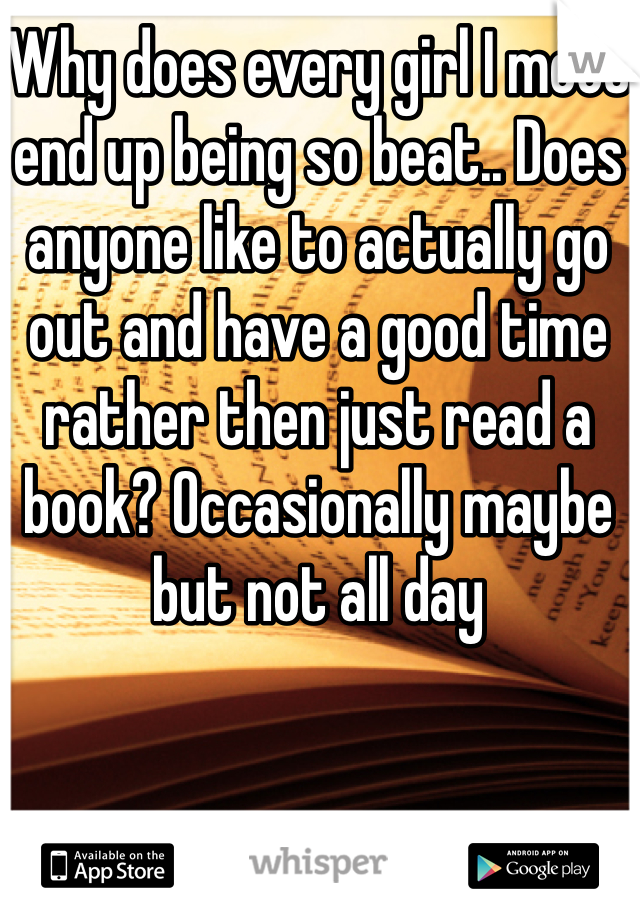 Why does every girl I meet end up being so beat.. Does anyone like to actually go out and have a good time rather then just read a book? Occasionally maybe but not all day 