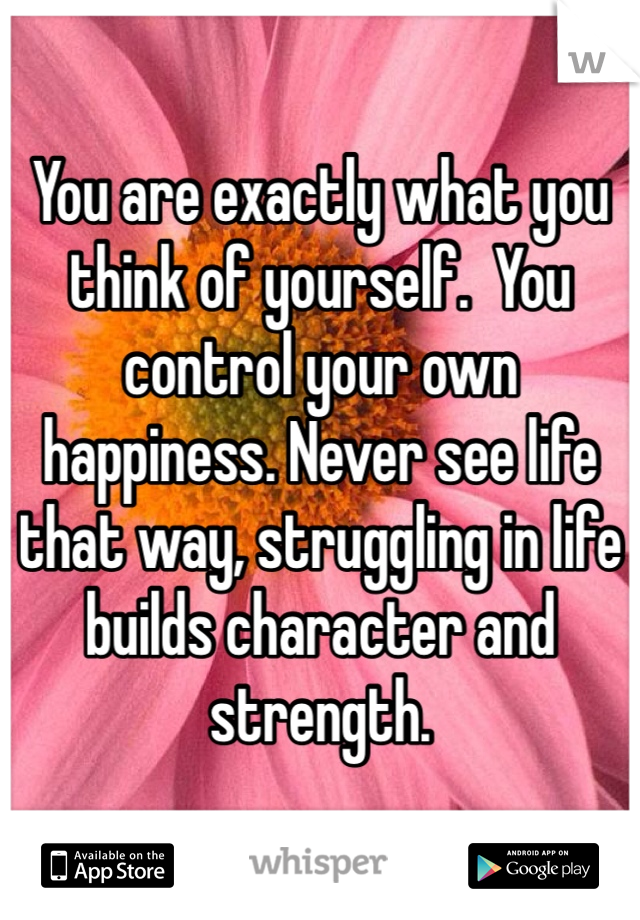 You are exactly what you think of yourself.  You control your own happiness. Never see life that way, struggling in life builds character and strength. 