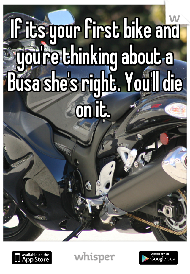 If its your first bike and you're thinking about a Busa she's right. You'll die on it. 