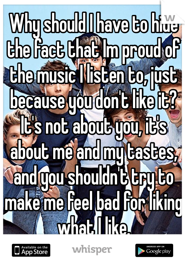 Why should I have to hide the fact that Im proud of the music I listen to, just because you don't like it?
It's not about you, it's about me and my tastes,
and you shouldn't try to make me feel bad for liking what I like.