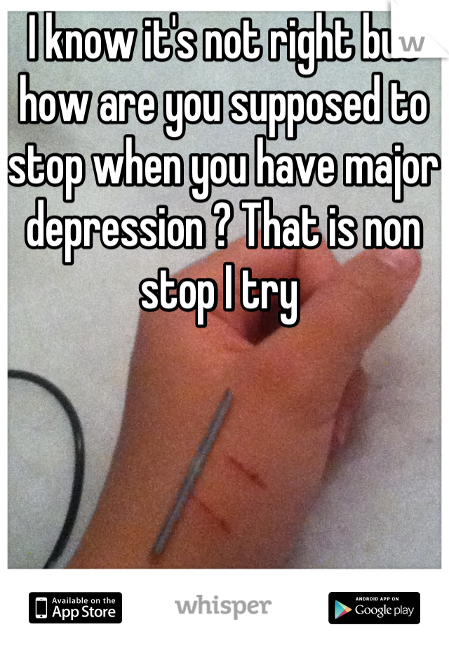 I know it's not right but how are you supposed to stop when you have major depression ? That is non stop I try 