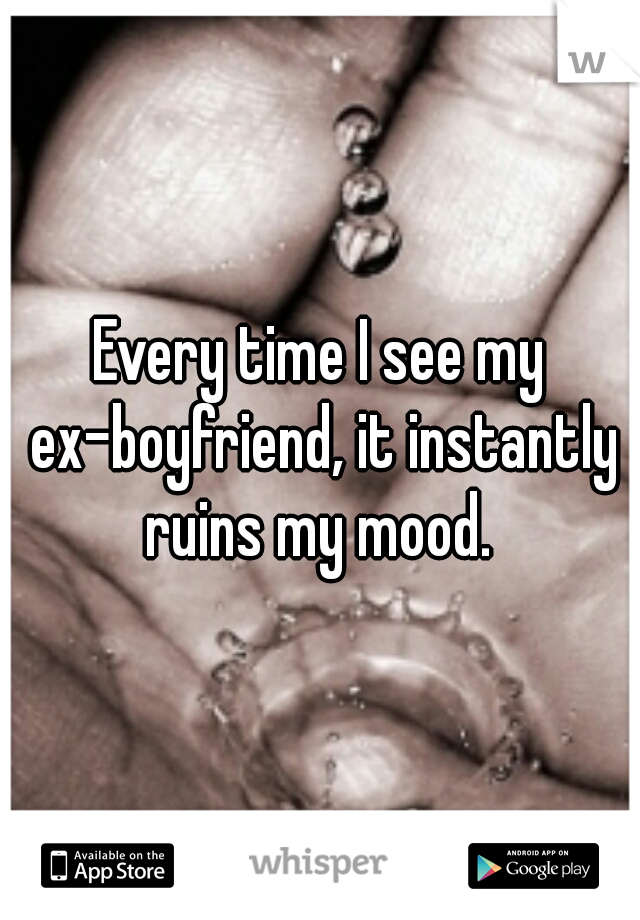 Every time I see my ex-boyfriend, it instantly ruins my mood. 