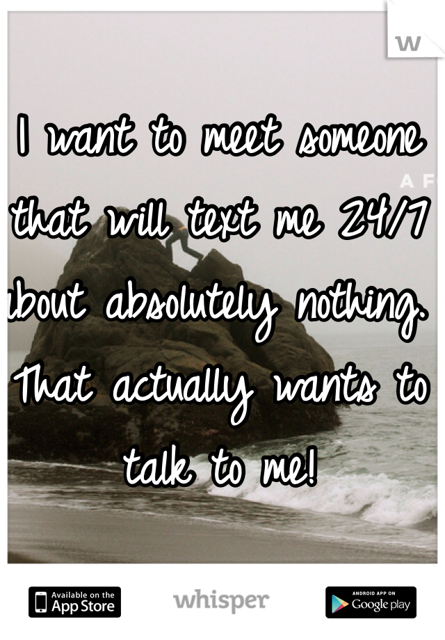 I want to meet someone that will text me 24/7 about absolutely nothing. That actually wants to talk to me!