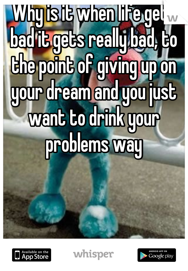 Why is it when life gets bad it gets really bad, to the point of giving up on your dream and you just want to drink your problems way