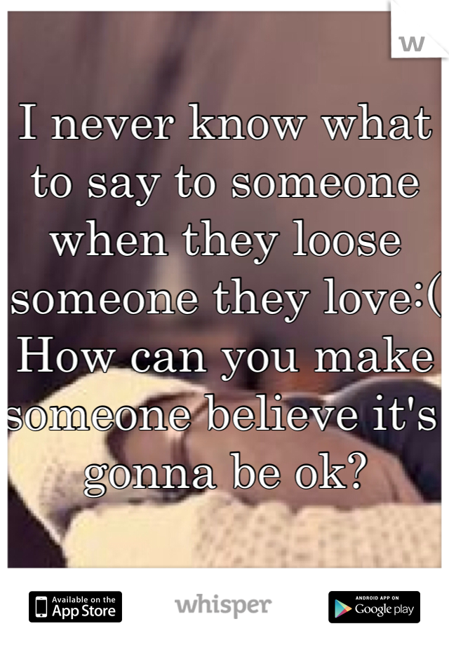 I never know what to say to someone when they loose someone they love:(
How can you make someone believe it's gonna be ok?