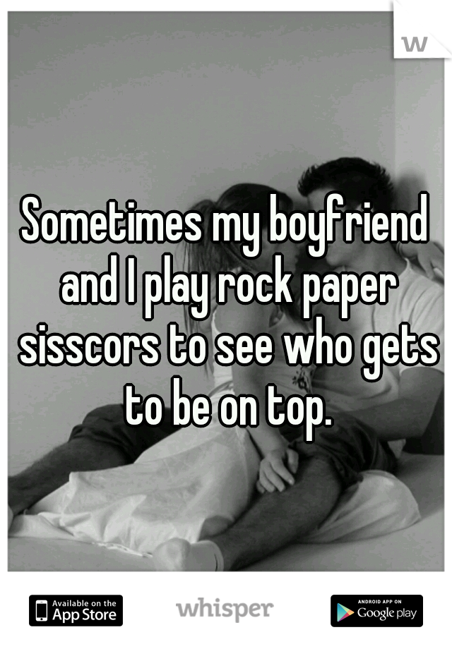 Sometimes my boyfriend and I play rock paper sisscors to see who gets to be on top.