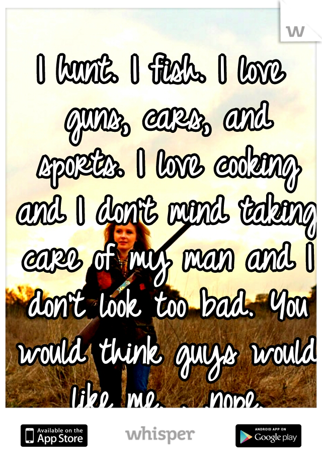 I hunt. I fish. I love guns, cars, and sports. I love cooking and I don't mind taking care of my man and I don't look too bad. You would think guys would like me. . .nope.