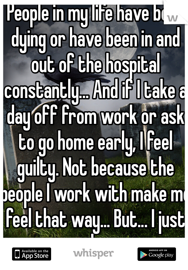 People in my life have been dying or have been in and out of the hospital constantly... And if I take a day off from work or ask to go home early, I feel guilty. Not because the people I work with make me feel that way... But... I just do.