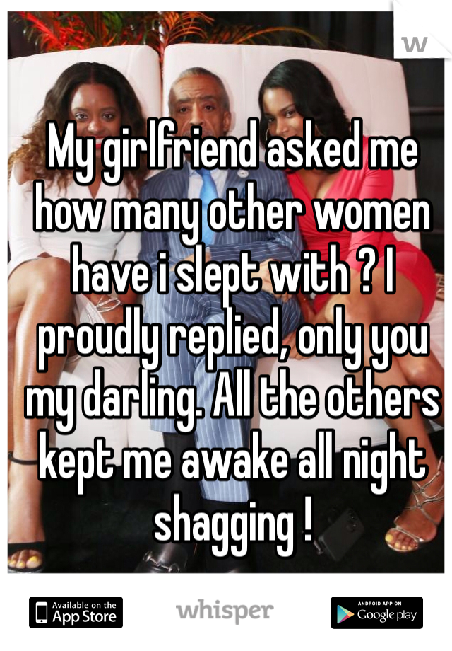 My girlfriend asked me how many other women have i slept with ? I proudly replied, only you my darling. All the others kept me awake all night shagging !