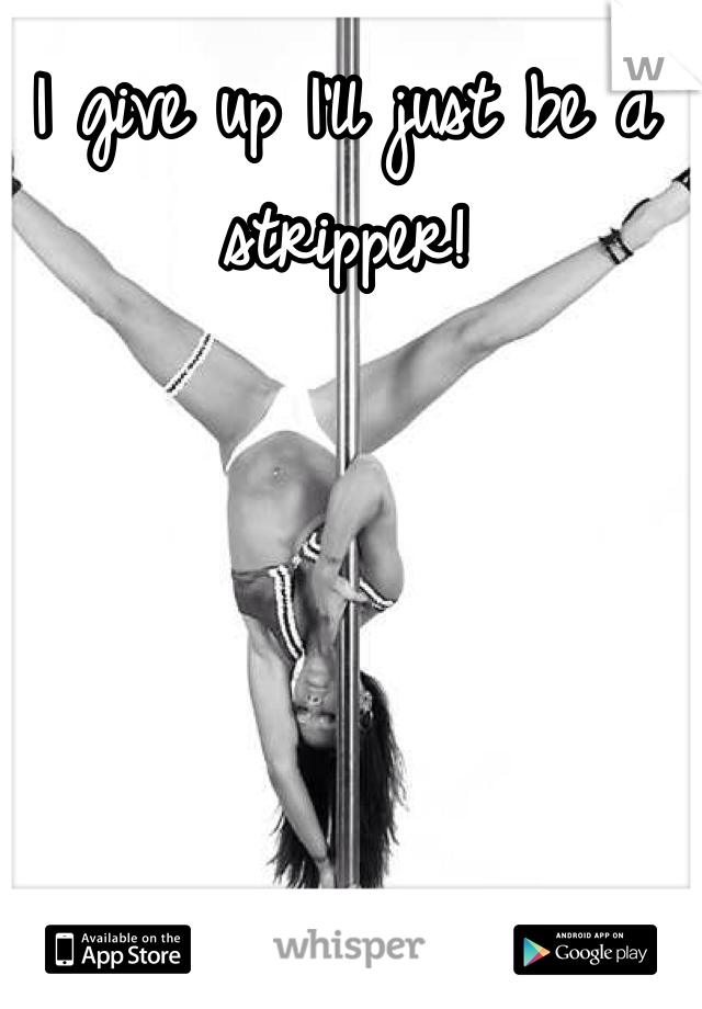 I give up I'll just be a stripper! 