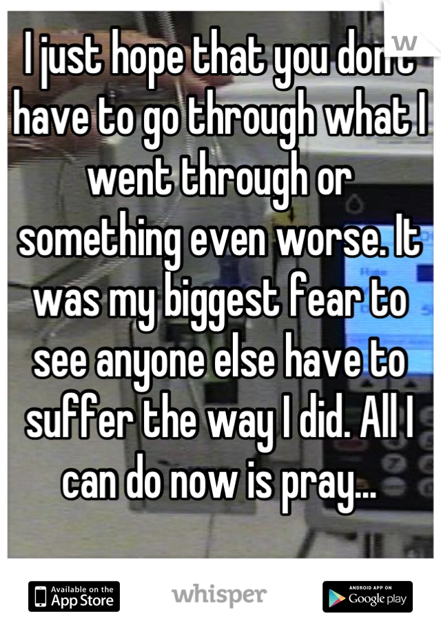 I just hope that you don't have to go through what I went through or something even worse. It was my biggest fear to see anyone else have to suffer the way I did. All I can do now is pray...