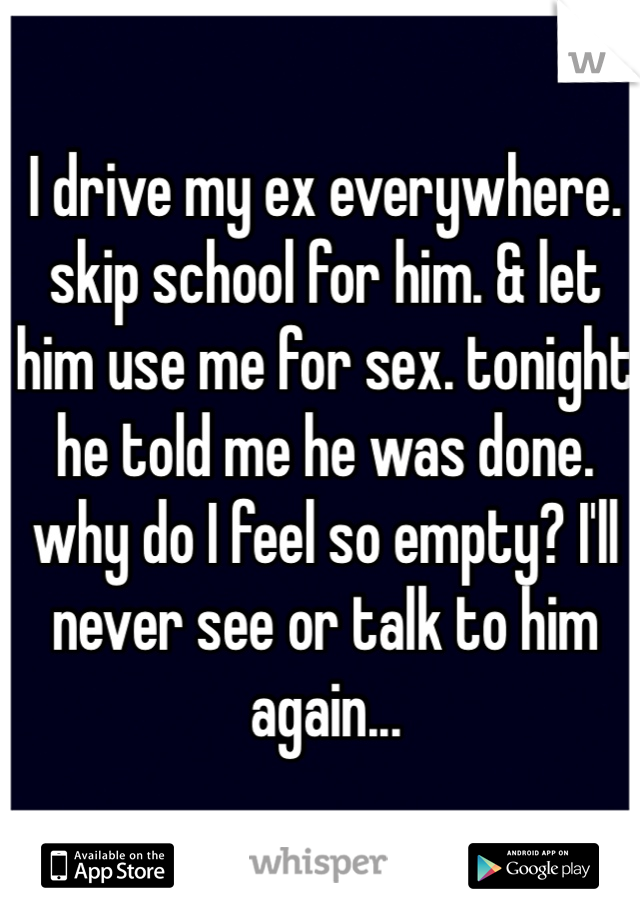 I drive my ex everywhere. skip school for him. & let him use me for sex. tonight he told me he was done. why do I feel so empty? I'll never see or talk to him again... 