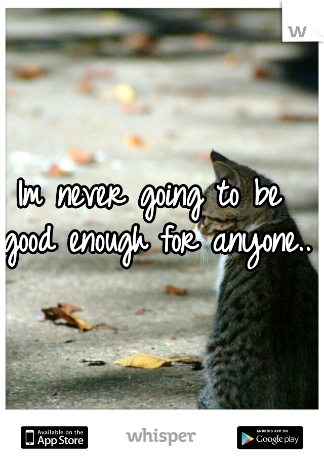 Im never going to be good enough for anyone...