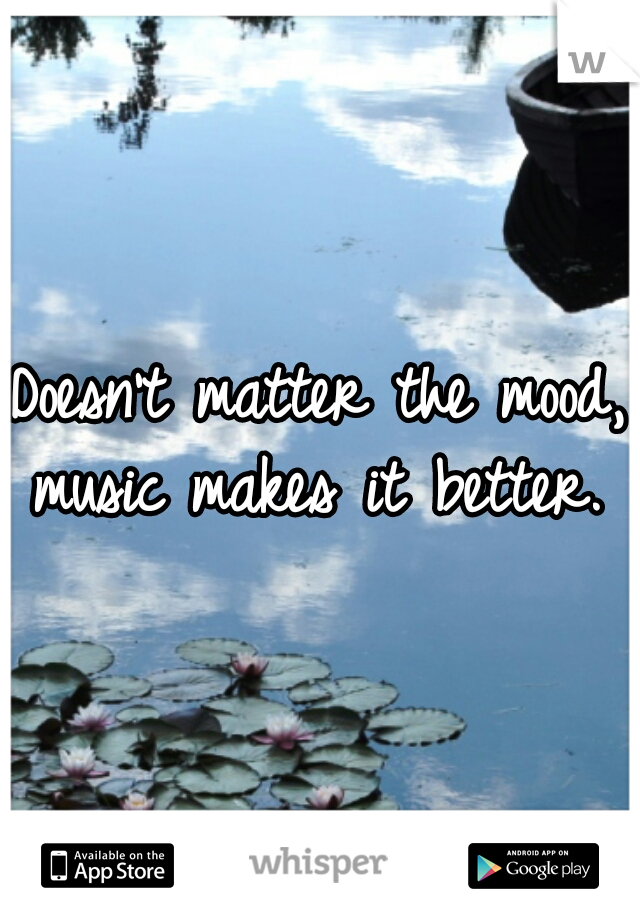 Doesn't matter the mood, music makes it better. 