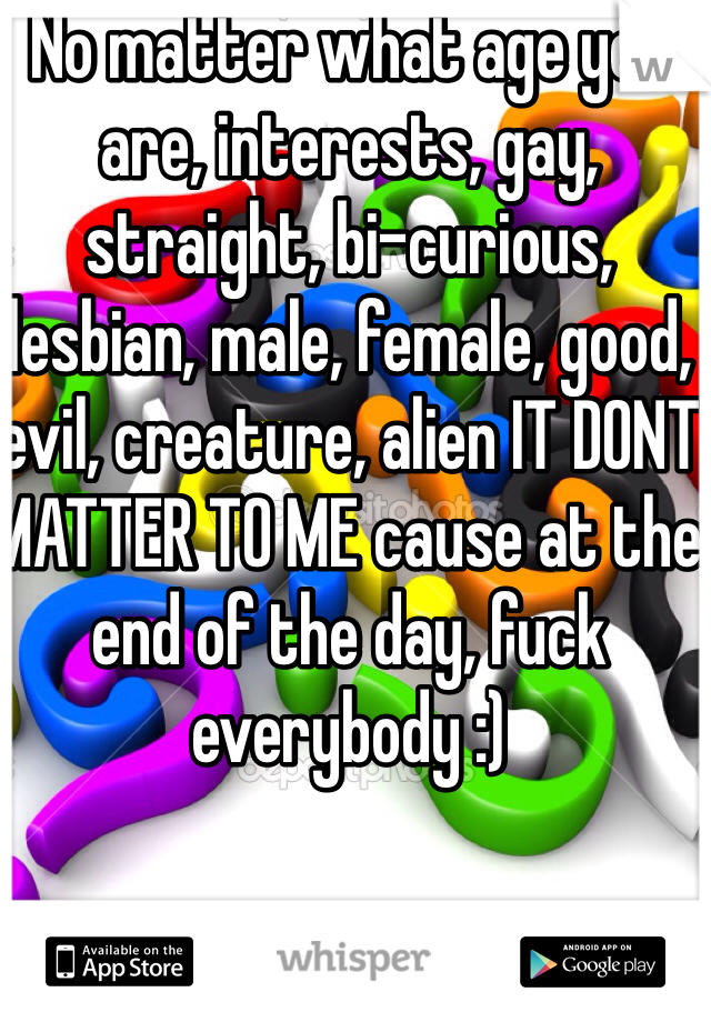 No matter what age you are, interests, gay, straight, bi-curious, lesbian, male, female, good, evil, creature, alien IT DONT MATTER TO ME cause at the end of the day, fuck everybody :)