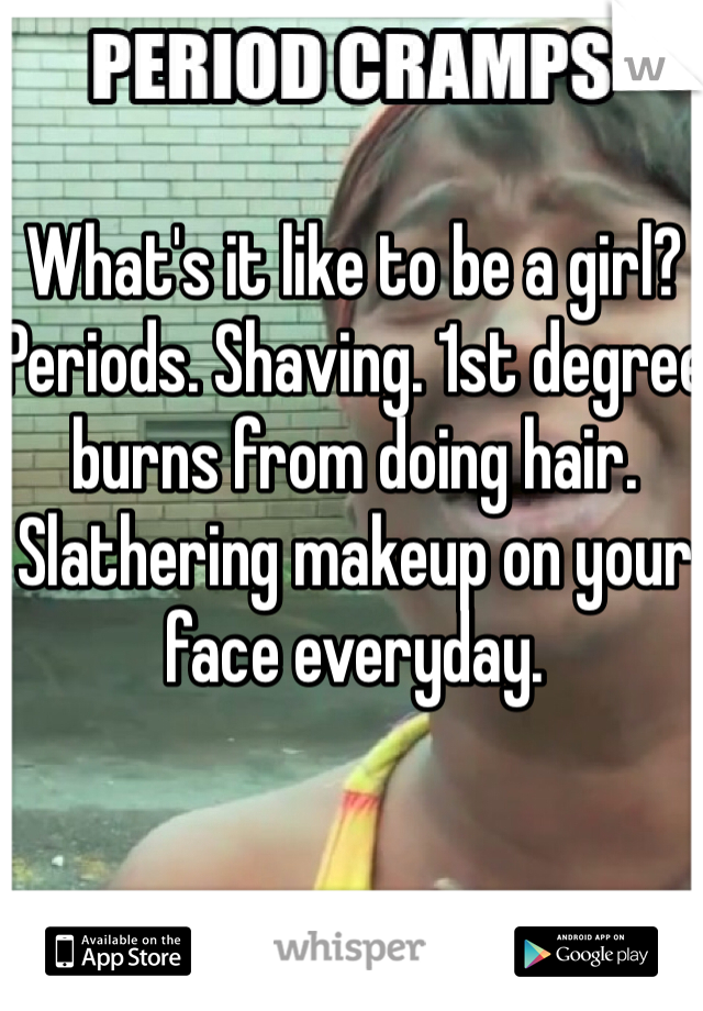 What's it like to be a girl? 
Periods. Shaving. 1st degree burns from doing hair. Slathering makeup on your face everyday. 