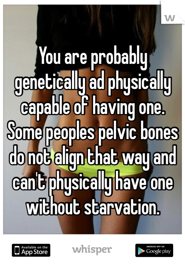 You are probably genetically ad physically capable of having one. Some peoples pelvic bones do not align that way and can't physically have one without starvation. 