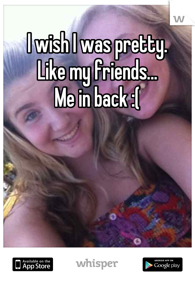 I wish I was pretty.
Like my friends...
Me in back :(
