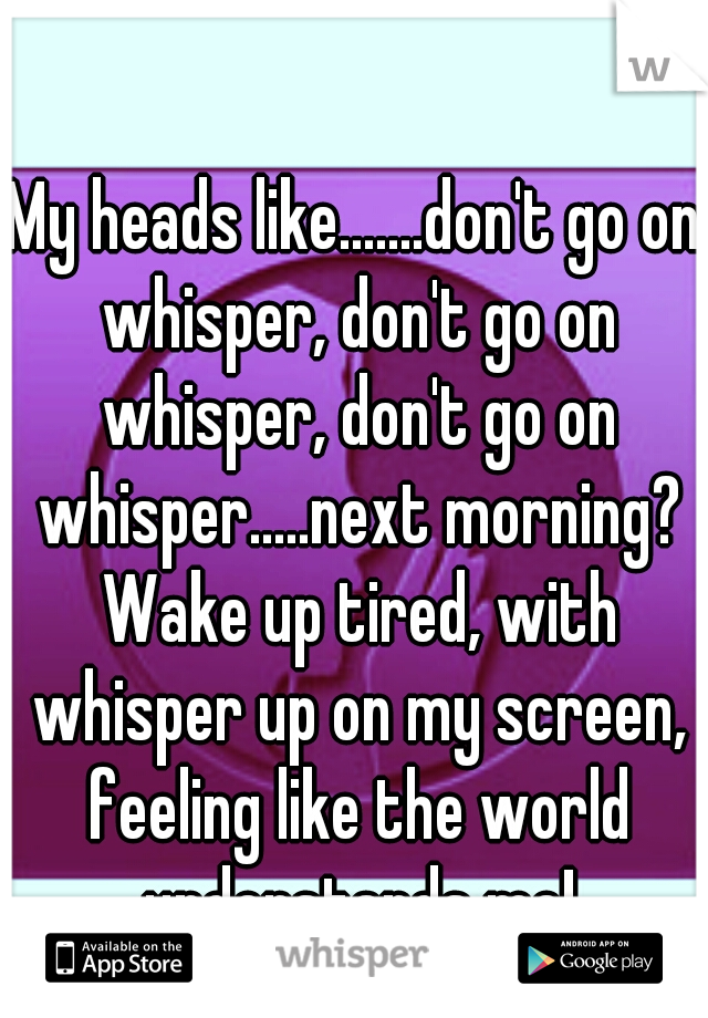 My heads like.......don't go on whisper, don't go on whisper, don't go on whisper.....next morning? Wake up tired, with whisper up on my screen, feeling like the world understands me!