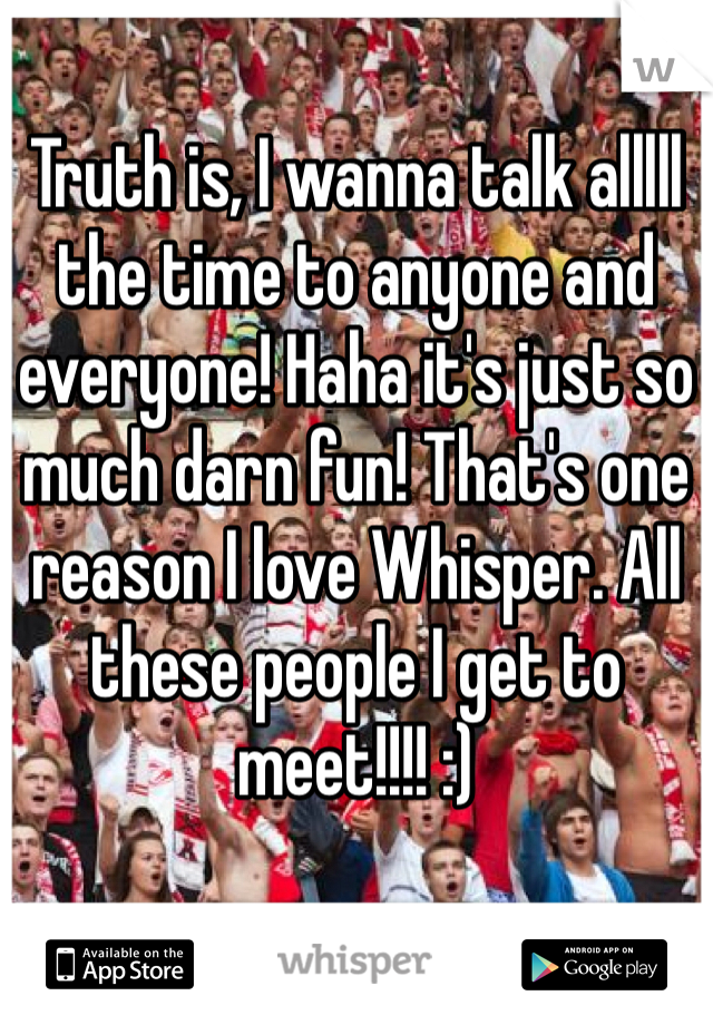 Truth is, I wanna talk alllll the time to anyone and everyone! Haha it's just so much darn fun! That's one reason I love Whisper. All these people I get to meet!!!! :) 
