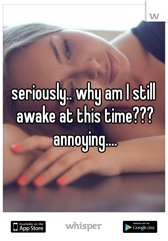 seriously.. why am I still awake at this time??? annoying....