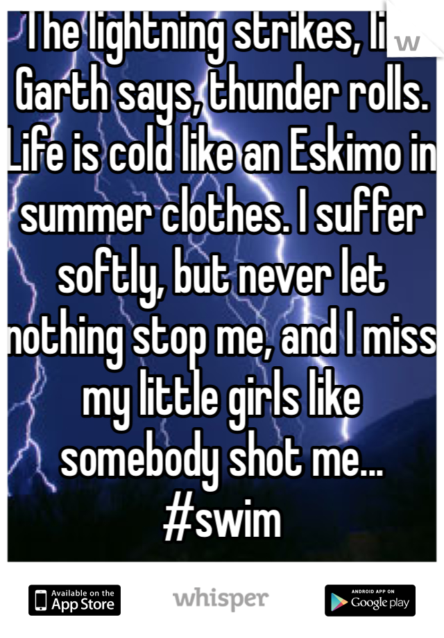 The lightning strikes, like Garth says, thunder rolls. Life is cold like an Eskimo in summer clothes. I suffer softly, but never let nothing stop me, and I miss my little girls like somebody shot me... #swim