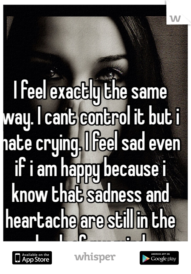 I feel exactly the same way. I cant control it but i hate crying. I feel sad even if i am happy because i know that sadness and heartache are still in the back of my mind 