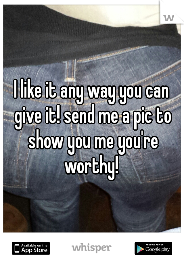 I like it any way you can give it! send me a pic to show you me you're worthy! 