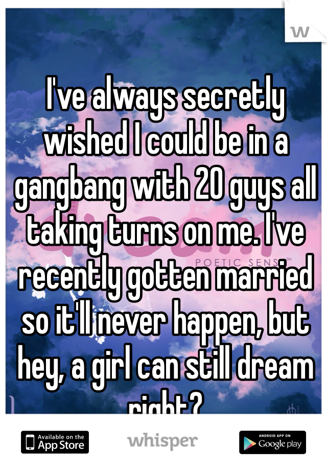 I've always secretly wished I could be in a gangbang with 20 guys all taking turns on me. I've recently gotten married so it'll never happen, but hey, a girl can still dream right?