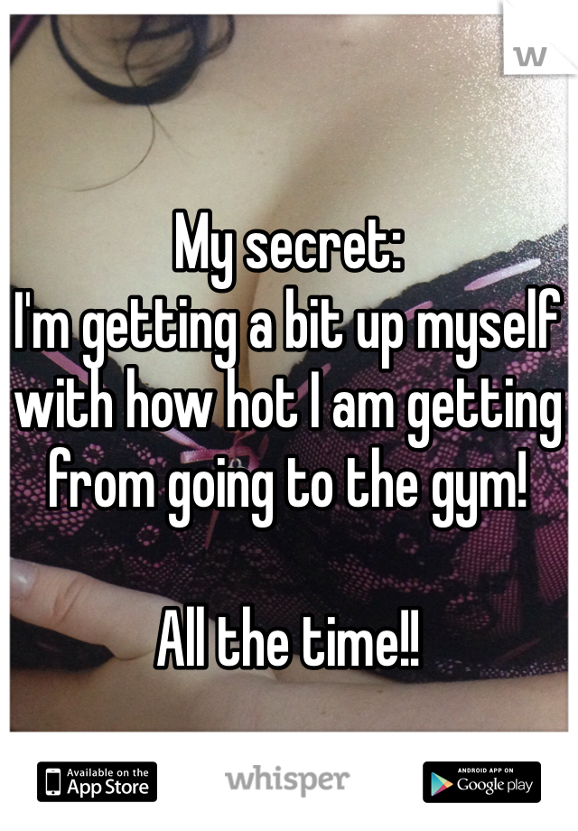 My secret:
I'm getting a bit up myself with how hot I am getting from going to the gym!

All the time!!