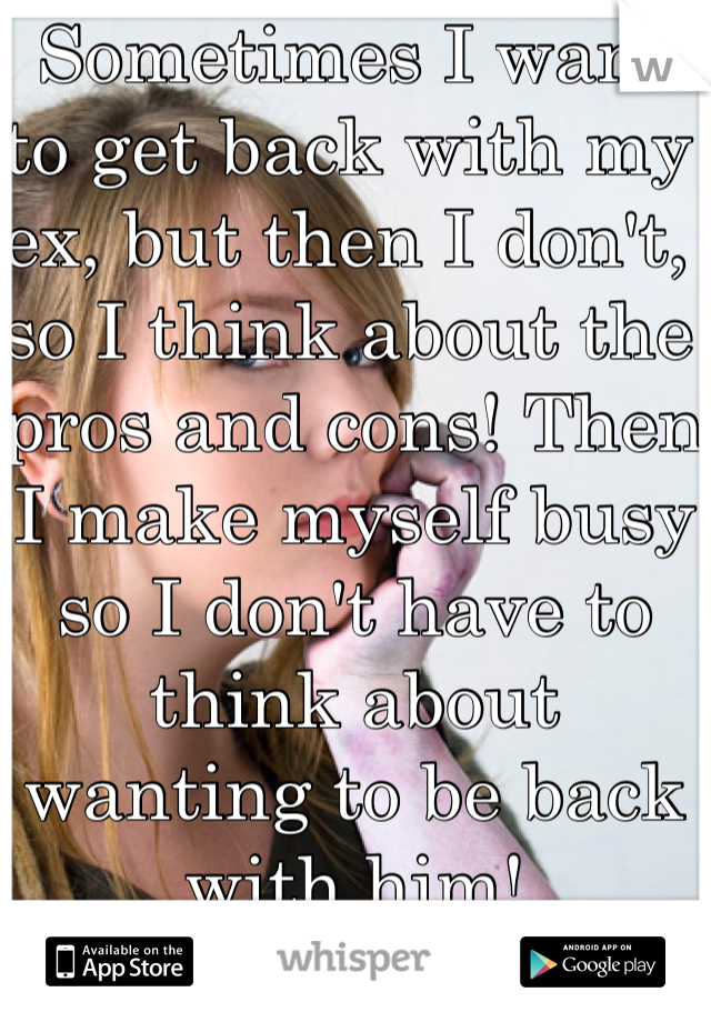 Sometimes I want to get back with my ex, but then I don't, so I think about the pros and cons! Then I make myself busy so I don't have to think about wanting to be back with him!