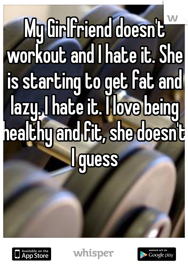 My Girlfriend doesn't workout and I hate it. She is starting to get fat and lazy. I hate it. I love being healthy and fit, she doesn't I guess 