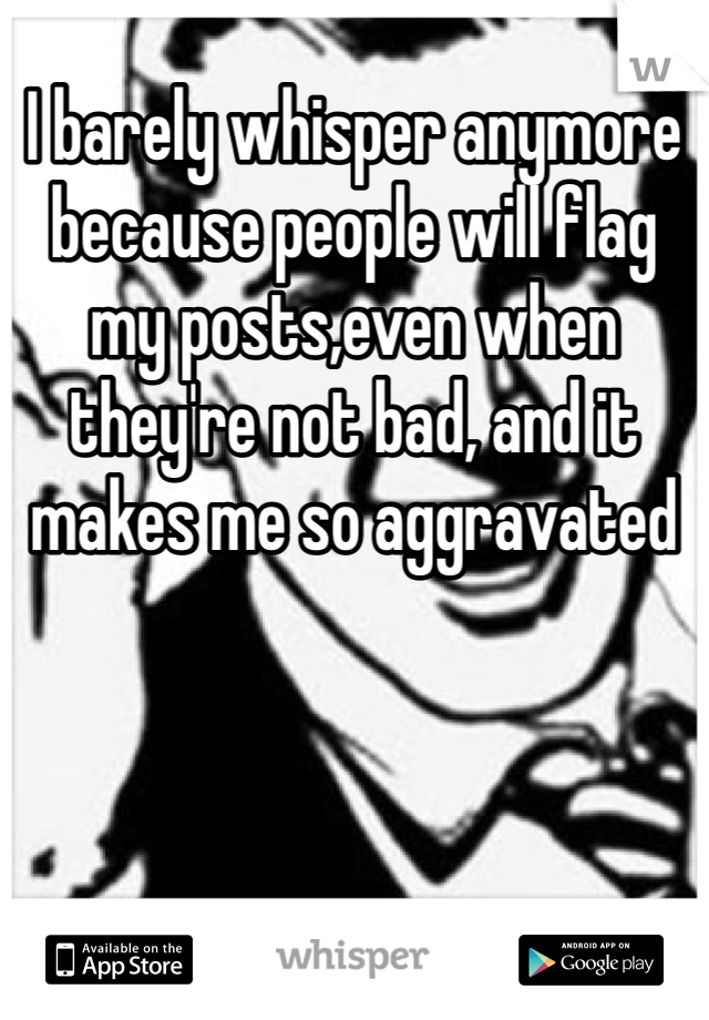 I barely whisper anymore because people will flag my posts,even when they're not bad, and it makes me so aggravated 