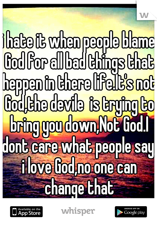 i hate it when people blame God for all bad things that heppen in there life.It's not God,the devile  is trying to bring you down,Not God.I dont care what people say, i love God,no one can change that