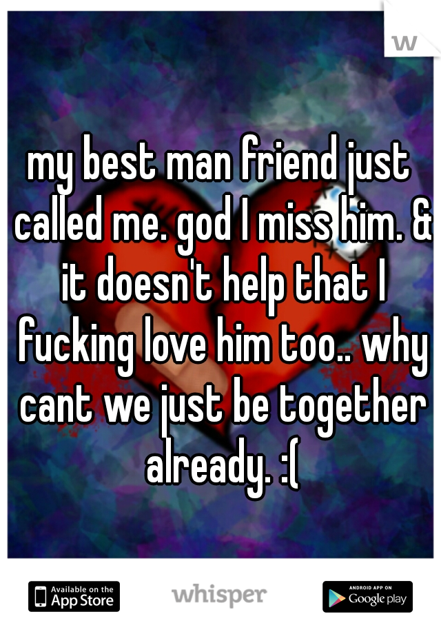 my best man friend just called me. god I miss him. & it doesn't help that I fucking love him too.. why cant we just be together already. :(