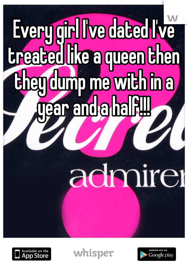 Every girl I've dated I've treated like a queen then they dump me with in a year and a half!!!