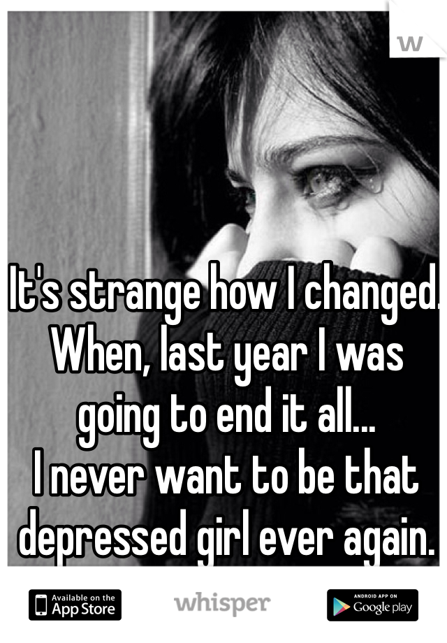 It's strange how I changed.
When, last year I was going to end it all...
I never want to be that depressed girl ever again. 