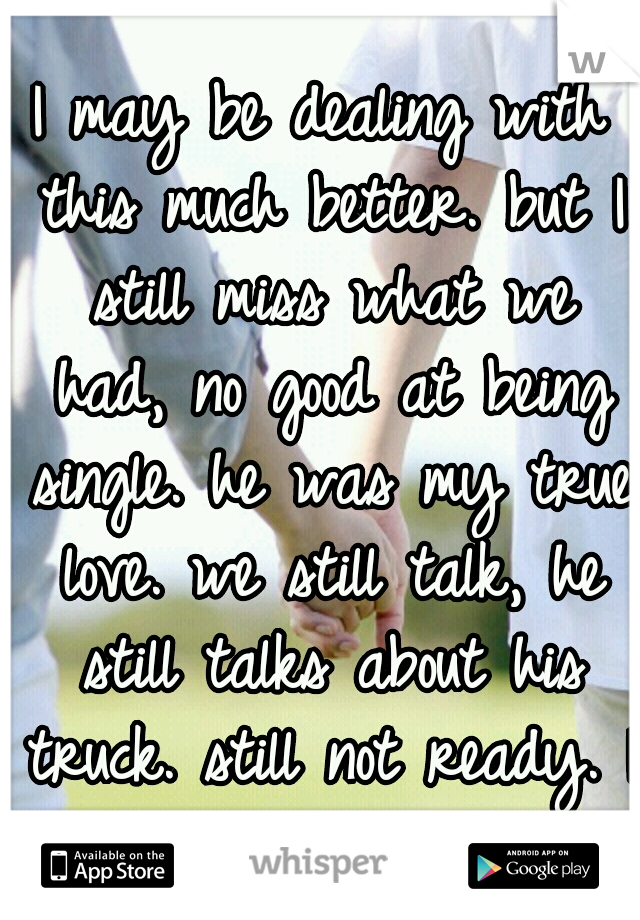 I may be dealing with this much better. but I still miss what we had, no good at being single. he was my true love. we still talk, he still talks about his truck. still not ready. I still love u M.A.S