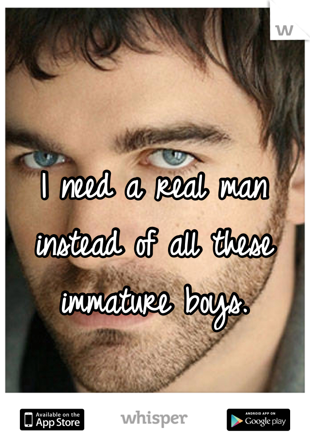 I need a real man instead of all these immature boys.