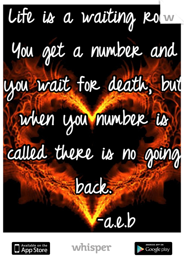 Life is a waiting room. You get a number and you wait for death, but when you number is called there is no going back. 
      -a.e.b 