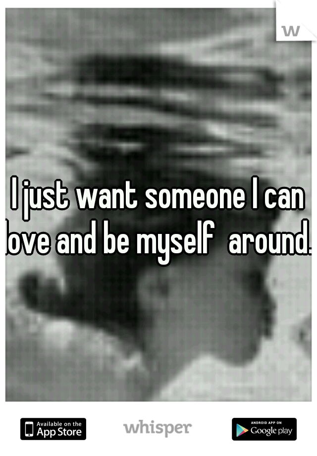 I just want someone I can love and be myself  around. 