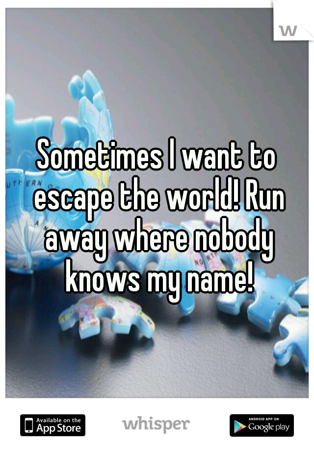 Sometimes I want to escape the world! Run away where nobody knows my name!