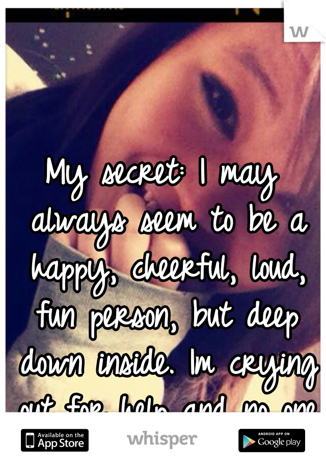 My secret: I may always seem to be a happy, cheerful, loud, fun person, but deep down inside. Im crying out for help and no one knows about it.