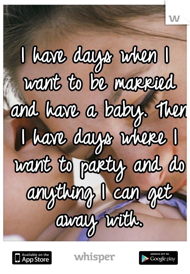 I have days when I want to be married and have a baby. Then I have days where I want to party and do anything I can get away with.