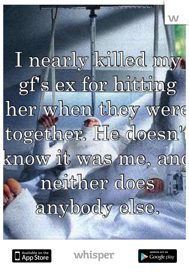 I nearly killed my gf's ex for hitting her when they were together. He doesn't know it was me, and neither does anybody else. 