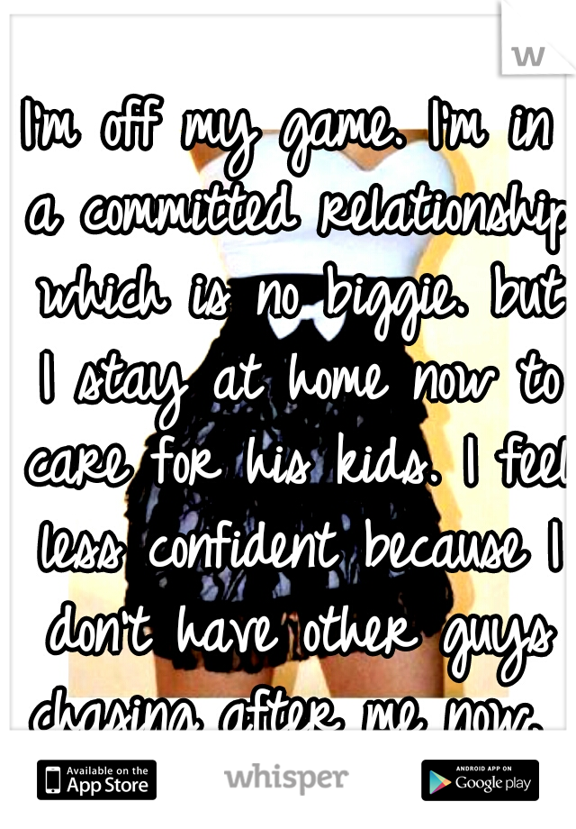 I'm off my game. I'm in a committed relationship which is no biggie. but I stay at home now to care for his kids. I feel less confident because I don't have other guys chasing after me now. 