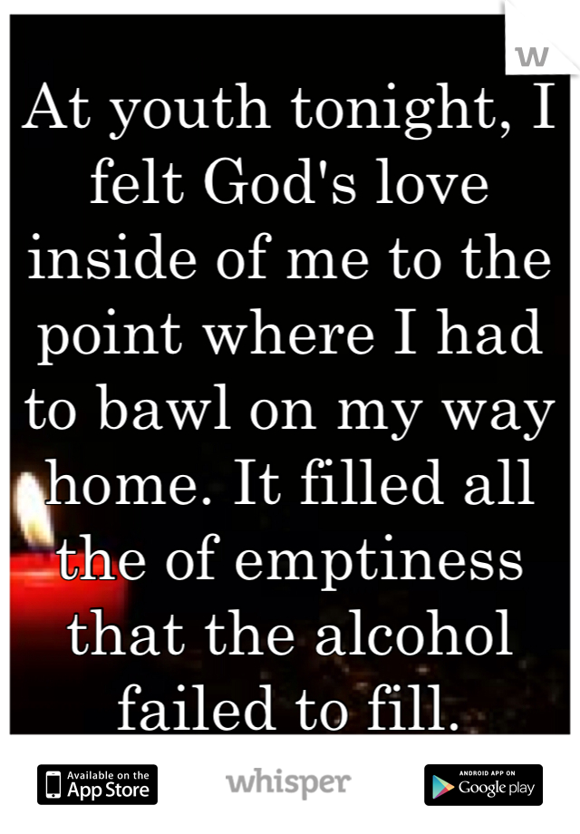 At youth tonight, I felt God's love inside of me to the point where I had to bawl on my way home. It filled all the of emptiness that the alcohol failed to fill.