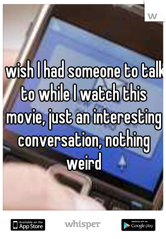 I wish I had someone to talk to while I watch this movie, just an interesting conversation, nothing weird