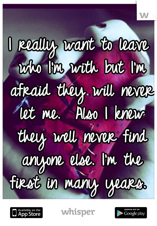 I really want to leave who I'm with but I'm afraid they will never let me.  Also I knew they well never find anyone else. I'm the first in many years. 