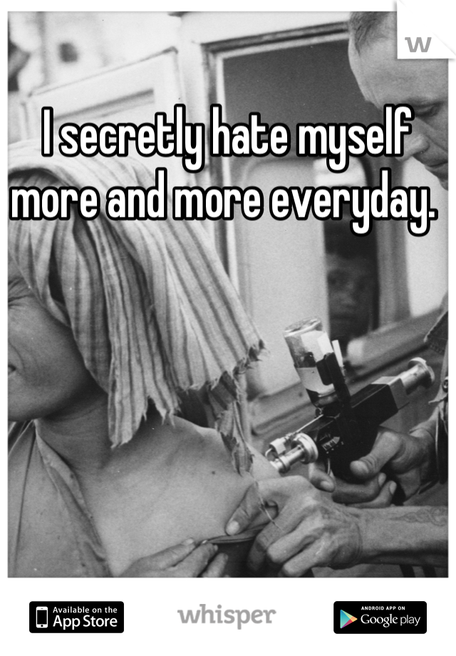 I secretly hate myself more and more everyday. 